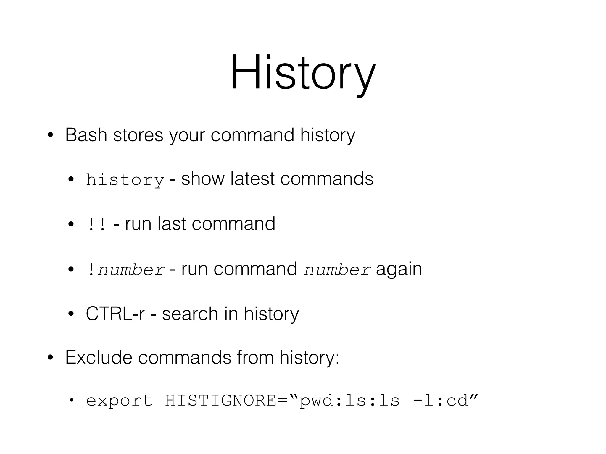 History 
• Bash stores your command history 
• history - show latest commands 
• !! - run last command 
• !number - run command number again 
• CTRL-r - search in history 
• Exclude commands from history: 
• export HISTIGNORE=“pwd:ls:ls -l:cd” 
 
