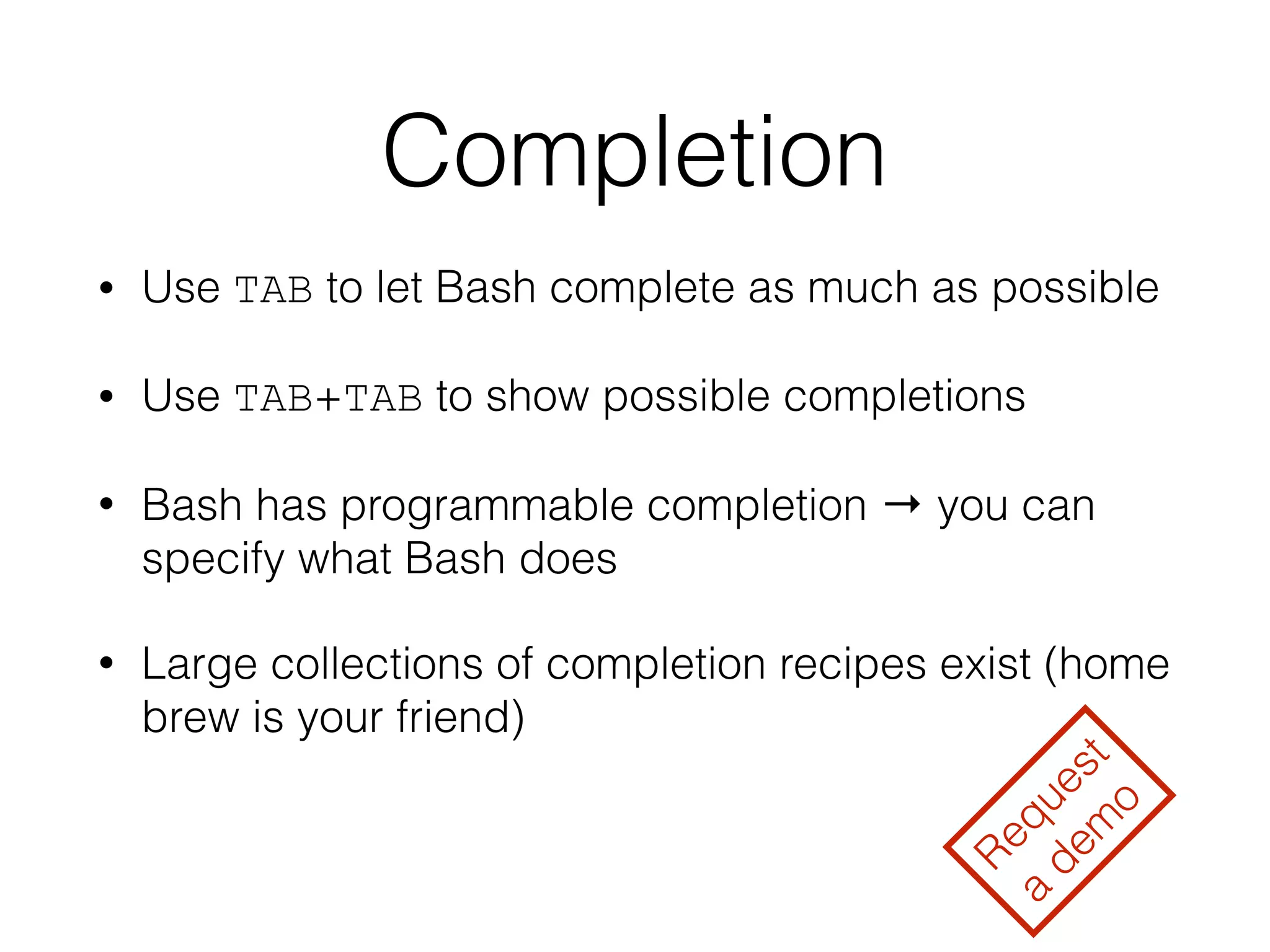 Completion 
• Use TAB to let Bash complete as much as possible 
• Use TAB+TAB to show possible completions 
• Bash has programmable completion → you can 
specify what Bash does 
• Large collections of completion recipes exist (home 
brew is your friend) 
Request 
a demo 
 
