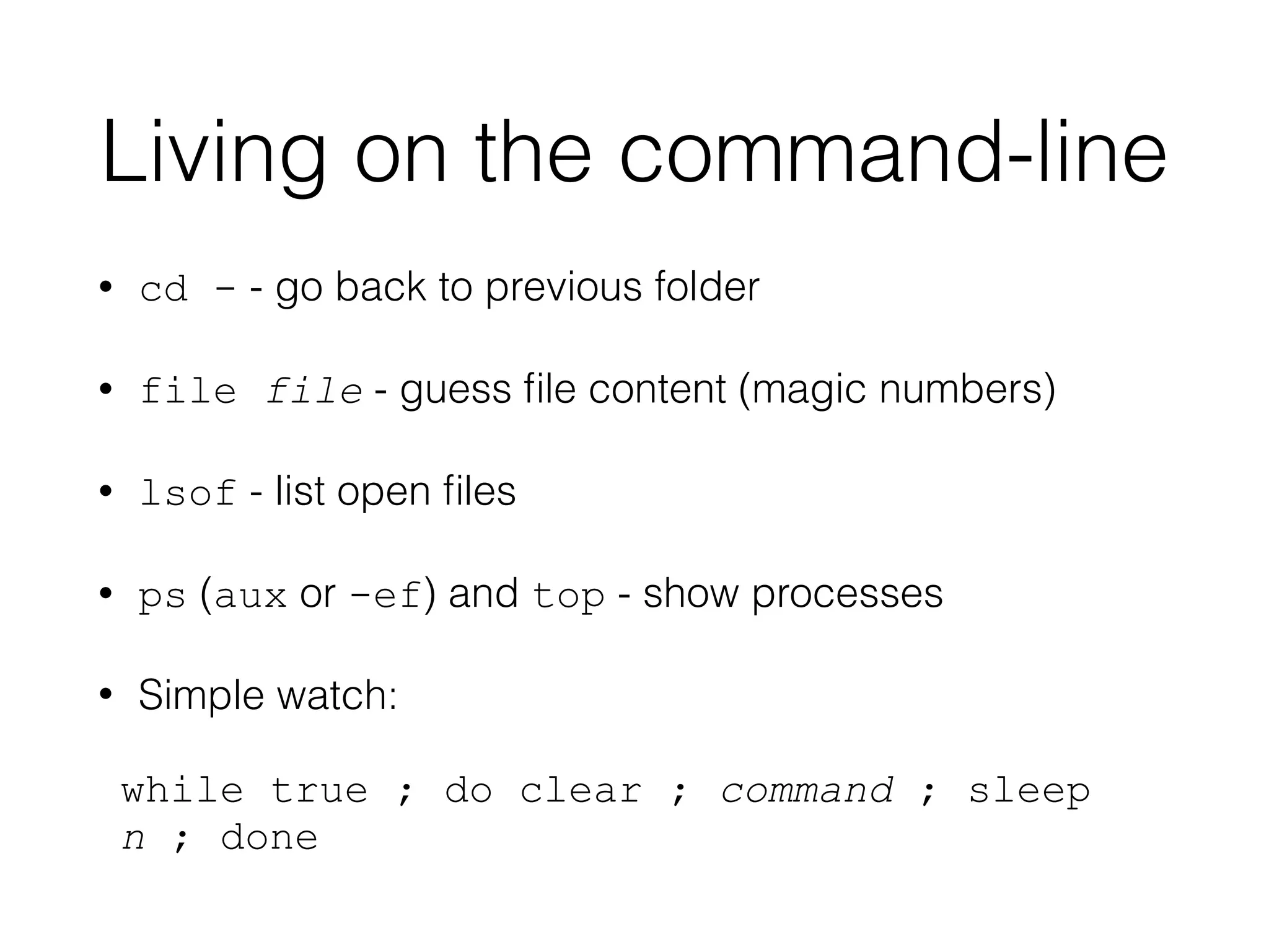 Living on the command-line 
• cd - - go back to previous folder 
• file file - guess file content (magic numbers) 
• lsof - list open files 
• ps (aux or -ef) and top - show processes 
• Simple watch: 
while true ; do clear ; command ; sleep 
n ; done 
 