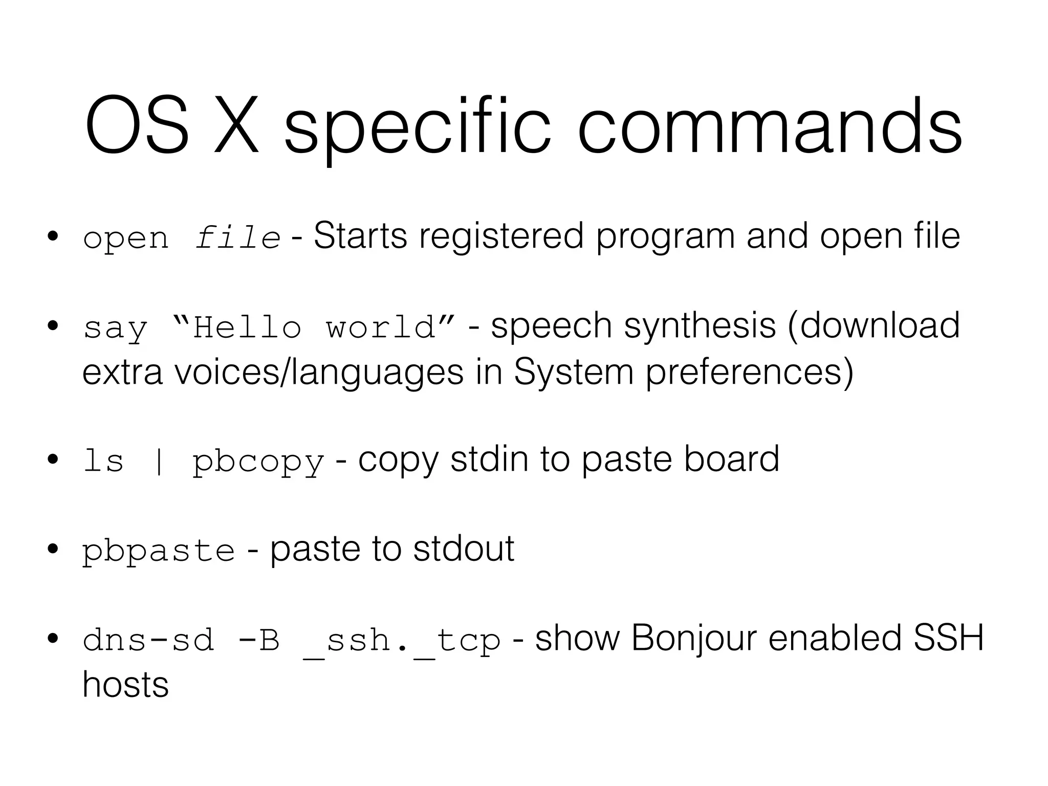 OS X specific commands 
• open file - Starts registered program and open file 
• say “Hello world” - speech synthesis (download 
extra voices/languages in System preferences) 
• ls | pbcopy - copy stdin to paste board 
• pbpaste - paste to stdout 
• dns-sd -B _ssh._tcp - show Bonjour enabled SSH 
hosts 
 