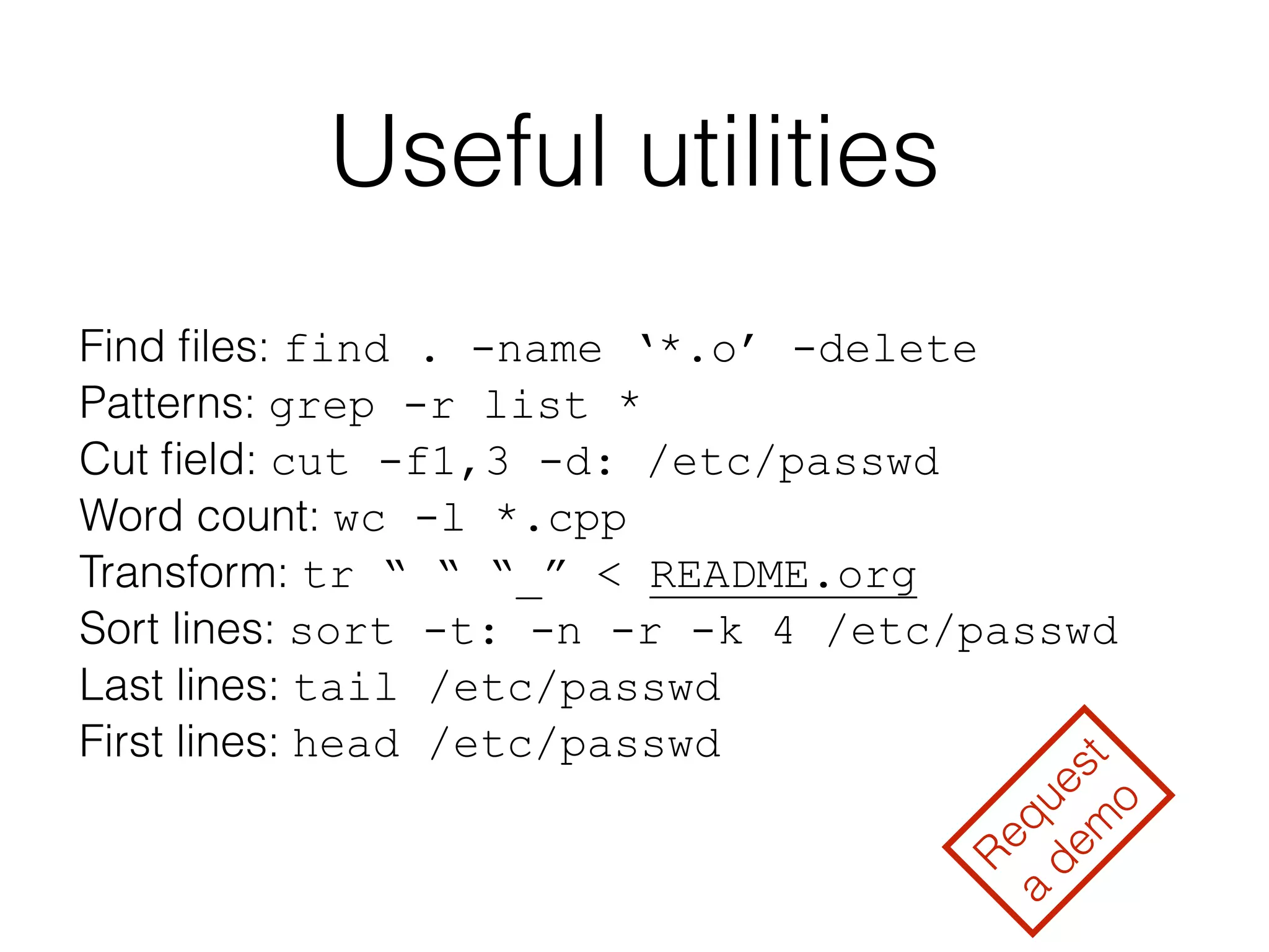 Useful utilities 
Find files: find . -name ‘*.o’ -delete 
Patterns: grep -r list * 
Cut field: cut -f1,3 -d: /etc/passwd 
Word count: wc -l *.cpp 
Transform: tr “ “ “_” < README.org 
Sort lines: sort -t: -n -r -k 4 /etc/passwd 
Last lines: tail /etc/passwd 
First lines: head /etc/passwd 
Request 
a demo 
 