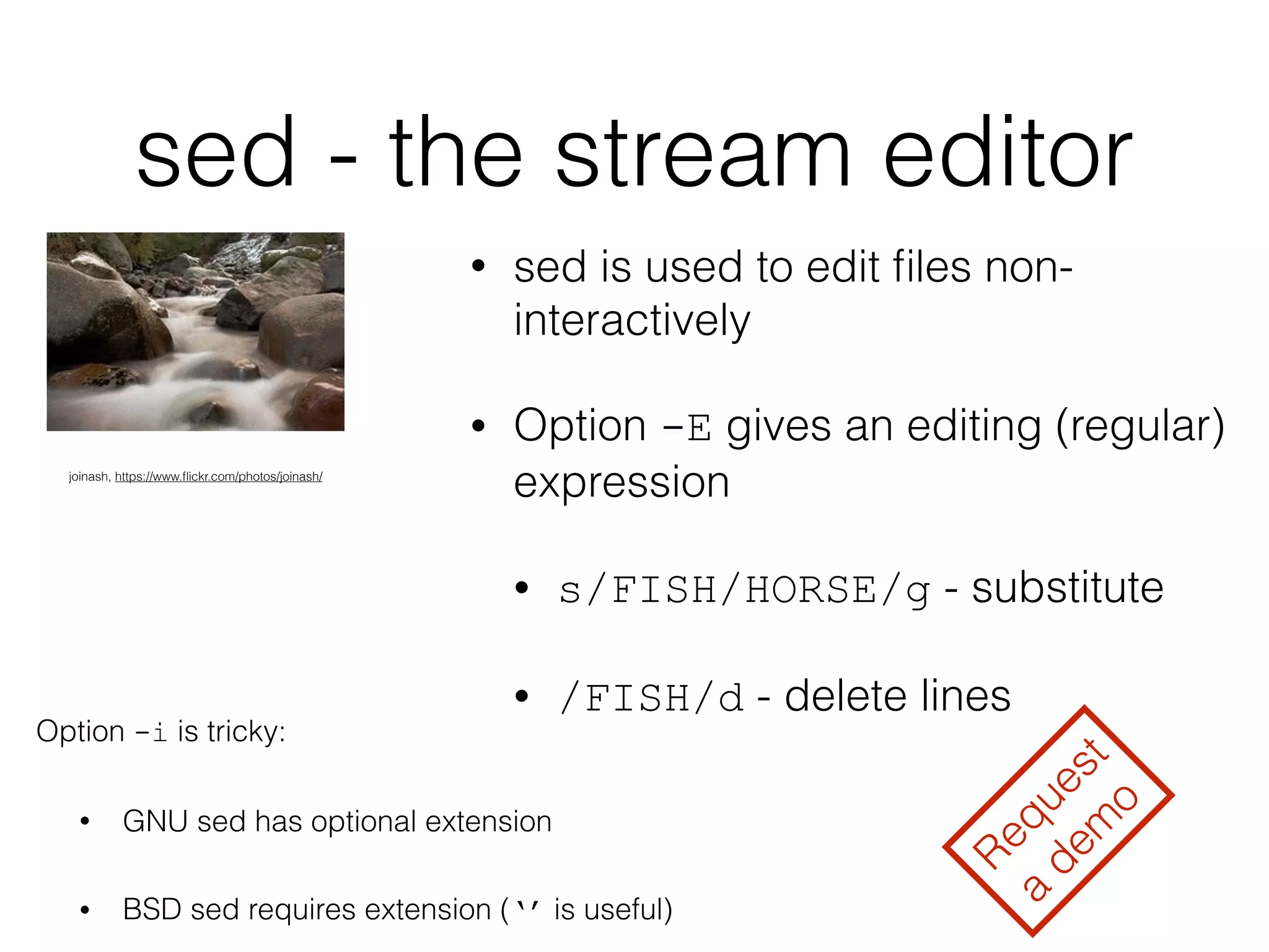 sed - the stream editor 
• sed is used to edit files non-interactively 
• Option -E gives an editing (regular) 
expression 
• s/FISH/HORSE/g - substitute 
• /FISH/d - delete lines 
joinash, https://www.flickr.com/photos/joinash/ 
Option -i is tricky: 
• GNU sed has optional extension 
• BSD sed requires extension (‘’ is useful) 
Request 
a demo 
 