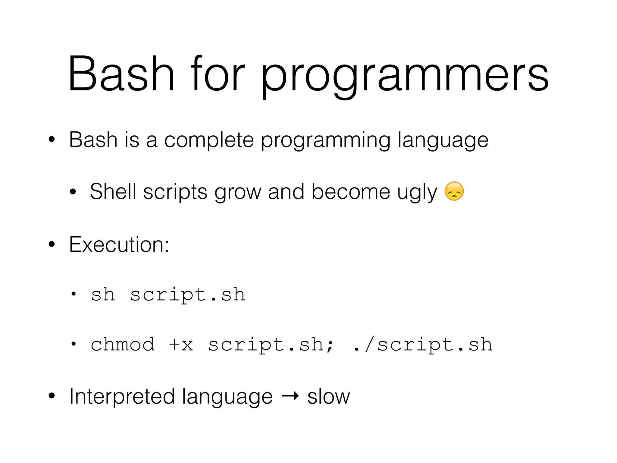 Bash for programmers 
• Bash is a complete programming language 
• Shell scripts grow and become ugly  
• Execution: 
• sh script.sh 
• chmod +x script.sh; ./script.sh 
• Interpreted language → slow 
 