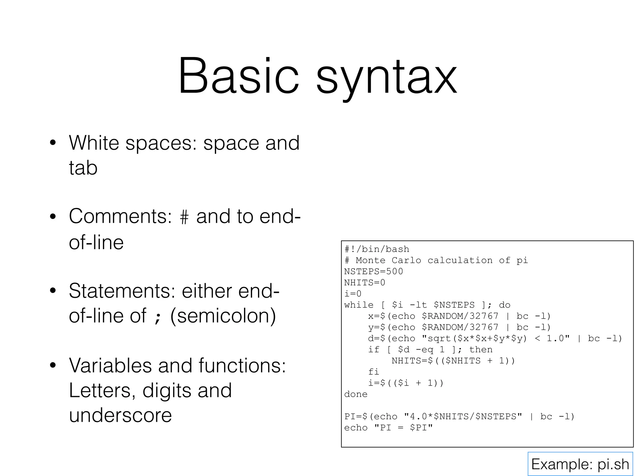 Basic syntax 
• White spaces: space and 
tab 
• Comments: # and to end-of- 
line 
• Statements: either end-of- 
line of ; (semicolon) 
• Variables and functions: 
Letters, digits and 
underscore 
#!/bin/bash 
# Monte Carlo calculation of pi 
NSTEPS=500 
NHITS=0 
i=0 
while [ $i -lt $NSTEPS ]; do 
x=$(echo $RANDOM/32767 | bc -l) 
y=$(echo $RANDOM/32767 | bc -l) 
d=$(echo "sqrt($x*$x+$y*$y) < 1.0" | bc -l) 
if [ $d -eq 1 ]; then 
NHITS=$(($NHITS + 1)) 
fi 
i=$(($i + 1)) 
done 
! 
PI=$(echo "4.0*$NHITS/$NSTEPS" | bc -l) 
echo "PI = $PI" 
Example: pi.sh 
 