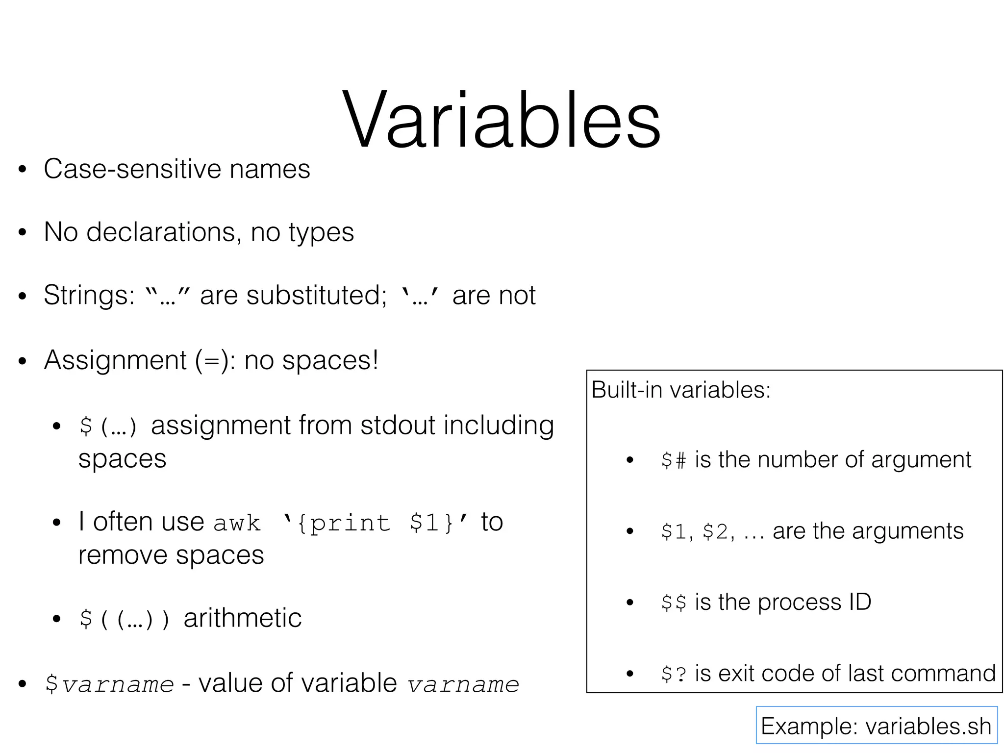 Variables 
• Case-sensitive names 
• No declarations, no types 
• Strings: “…” are substituted; ‘…’ are not 
• Assignment (=): no spaces! 
• $(…) assignment from stdout including 
spaces 
• I often use awk ‘{print $1}’ to 
remove spaces 
• $((…)) arithmetic 
• $varname - value of variable varname 
Built-in variables: 
• $# is the number of argument 
• $1, $2, … are the arguments 
• $$ is the process ID 
• $? is exit code of last command 
Example: variables.sh 
 