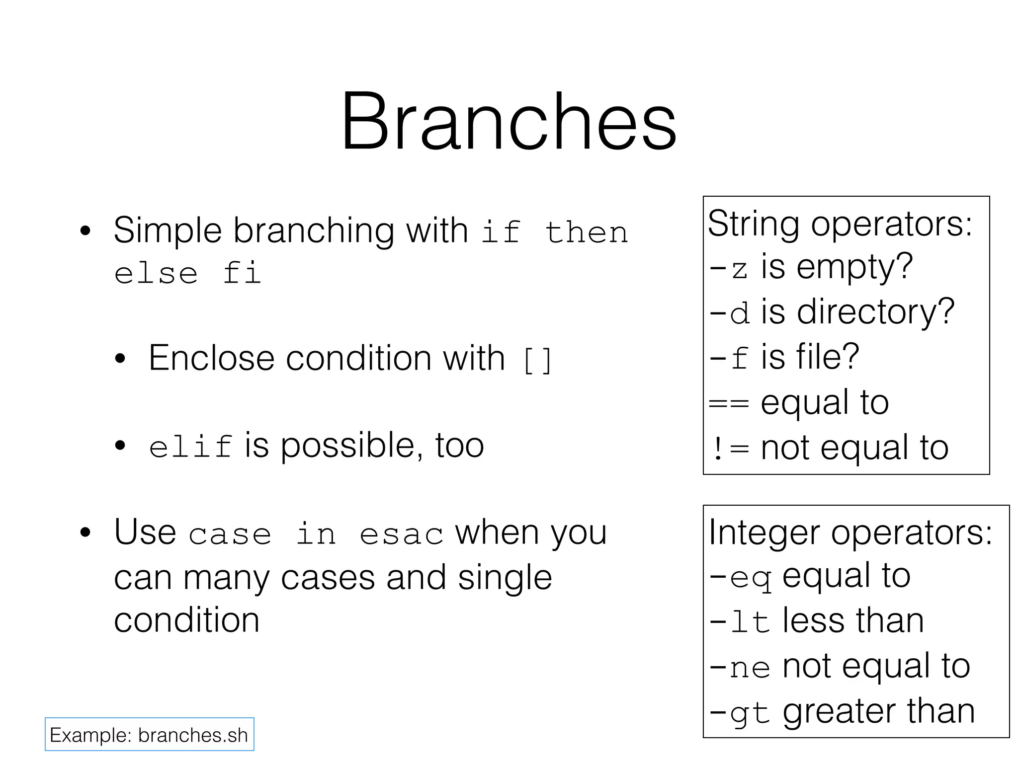 Branches 
• Simple branching with if then 
else fi 
• Enclose condition with [] 
• elif is possible, too 
• Use case in esac when you 
can many cases and single 
condition 
String operators: 
-z is empty? 
-d is directory? 
-f is file? 
== equal to 
!= not equal to 
Integer operators: 
-eq equal to 
-lt less than 
-ne not equal to 
-gt greater than 
Example: branches.sh 
 
