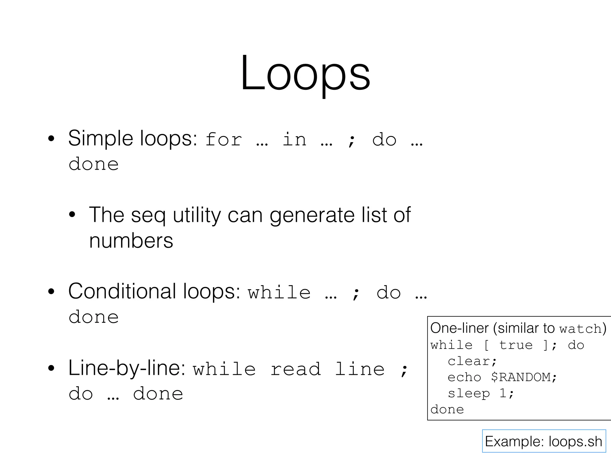 Loops 
• Simple loops: for … in … ; do … 
done 
• The seq utility can generate list of 
numbers 
• Conditional loops: while … ; do … 
done 
• Line-by-line: while read line ; 
do … done 
One-liner (similar to watch) 
while [ true ]; do 
clear; 
echo $RANDOM; 
sleep 1; 
Example: loops.sh 
done 
 