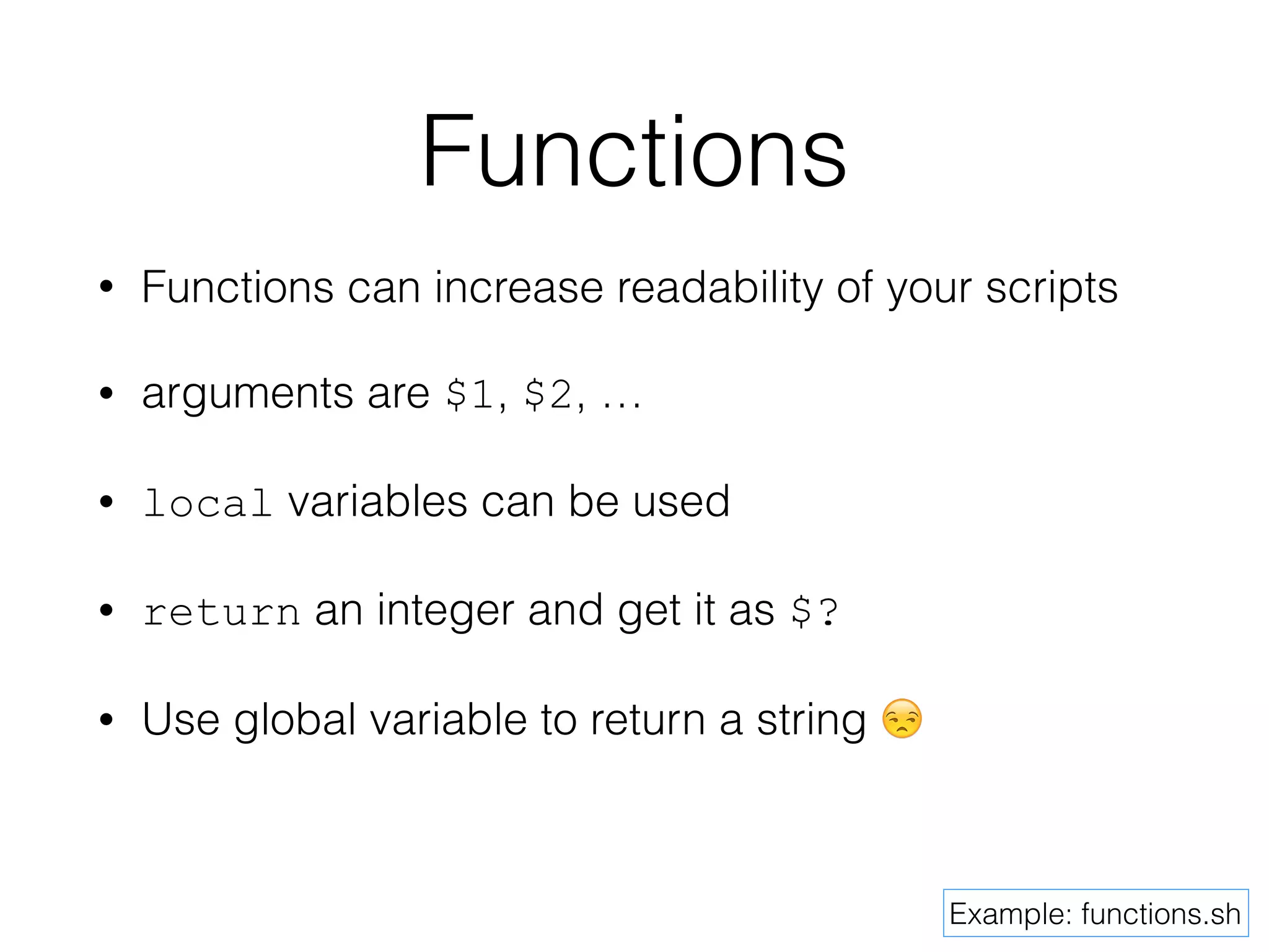 Functions 
• Functions can increase readability of your scripts 
• arguments are $1, $2, … 
• local variables can be used 
• return an integer and get it as $? 
• Use global variable to return a string  
Example: functions.sh 
 