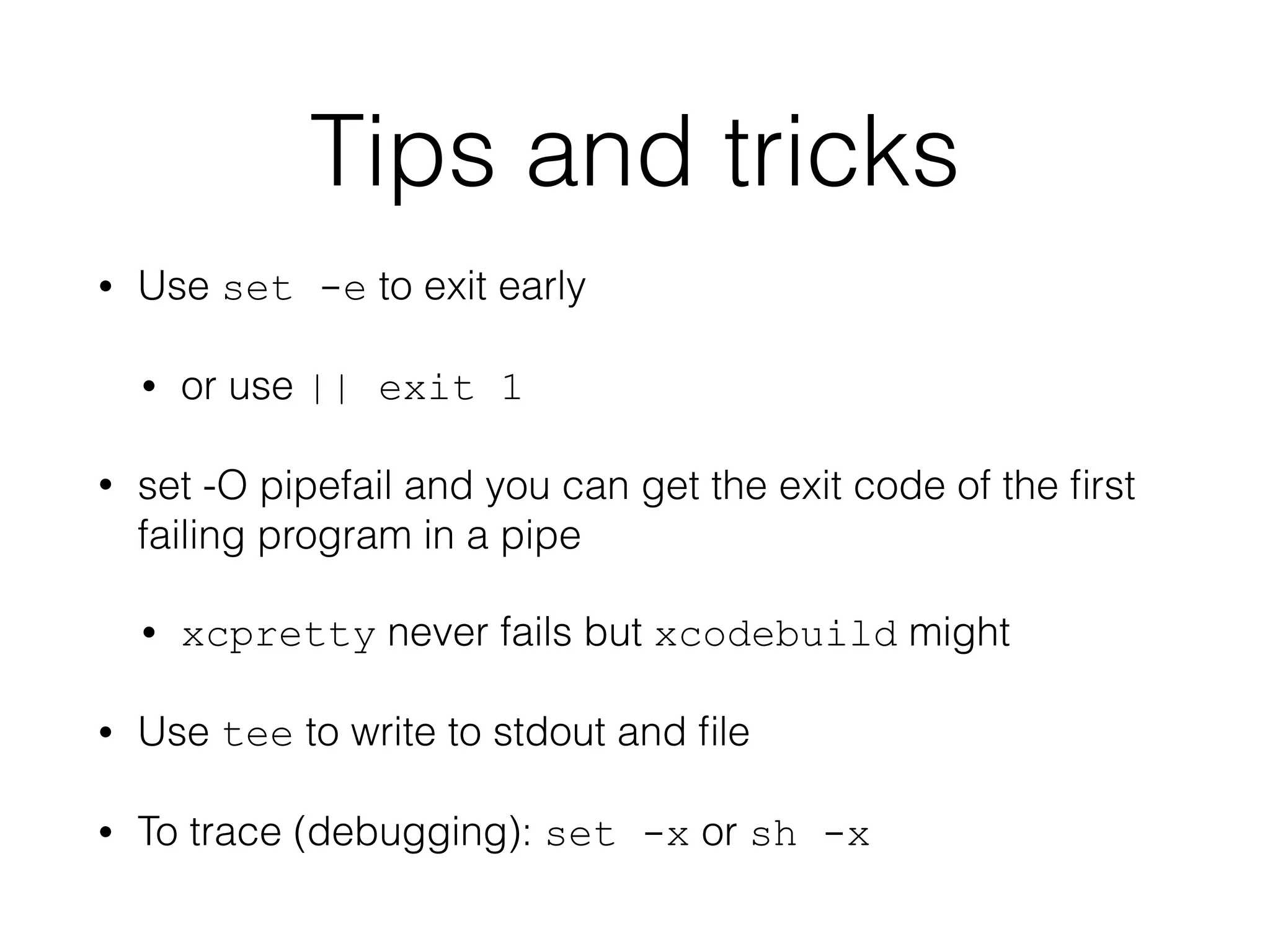 Tips and tricks 
• Use set -e to exit early 
• or use || exit 1 
• set -O pipefail and you can get the exit code of the first 
failing program in a pipe 
• xcpretty never fails but xcodebuild might 
• Use tee to write to stdout and file 
• To trace (debugging): set -x or sh -x 
 
