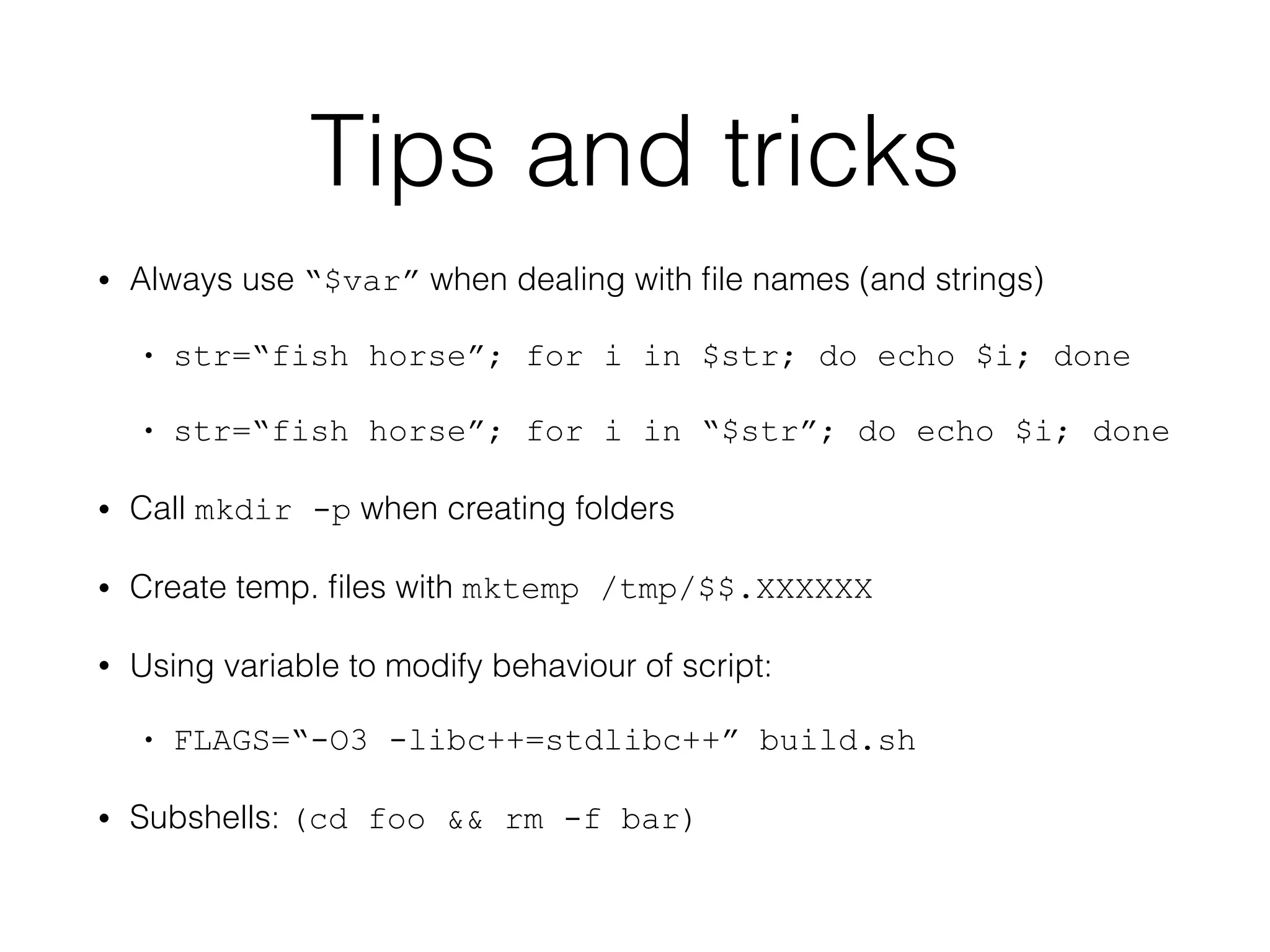 Tips and tricks 
• Always use “$var” when dealing with file names (and strings) 
• str=“fish horse”; for i in $str; do echo $i; done 
• str=“fish horse”; for i in “$str”; do echo $i; done 
• Call mkdir -p when creating folders 
• Create temp. files with mktemp /tmp/$$.XXXXXX 
• Using variable to modify behaviour of script: 
• FLAGS=“-O3 -libc++=stdlibc++” build.sh 
• Subshells: (cd foo && rm -f bar) 
 