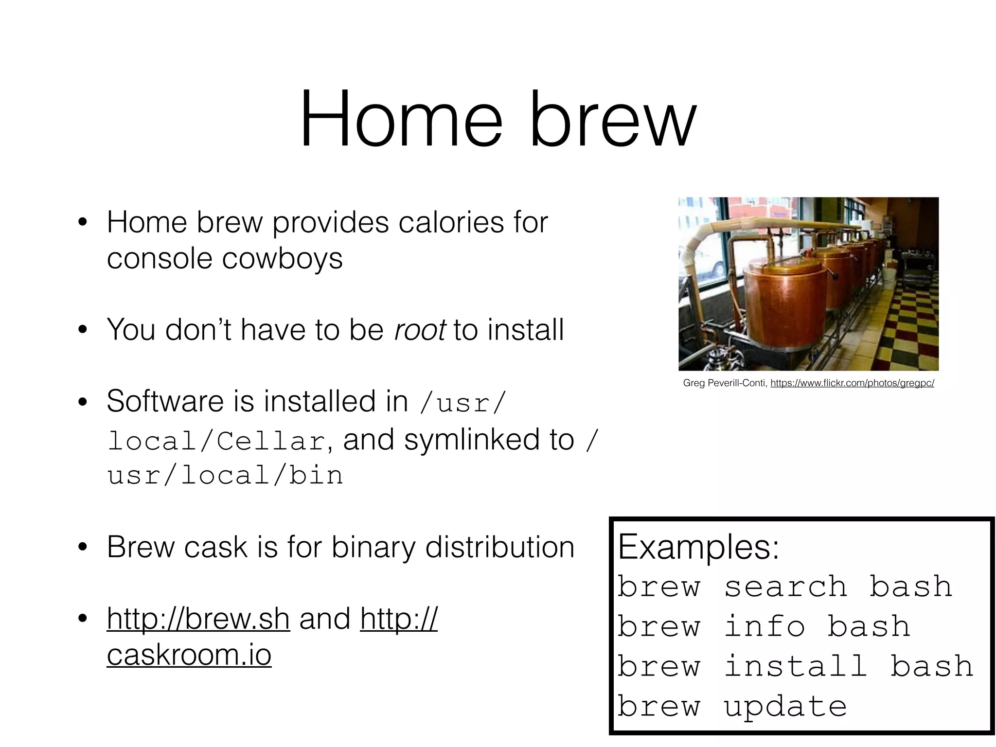 Home brew 
• Home brew provides calories for 
console cowboys 
• You don’t have to be root to install 
• Software is installed in /usr/ 
local/Cellar, and symlinked to / 
usr/local/bin 
• Brew cask is for binary distribution 
• http://brew.sh and http:// 
caskroom.io 
Greg Peverill-Conti, https://www.flickr.com/photos/gregpc/ 
Examples: 
brew search bash 
brew info bash 
brew install bash 
brew update 
 