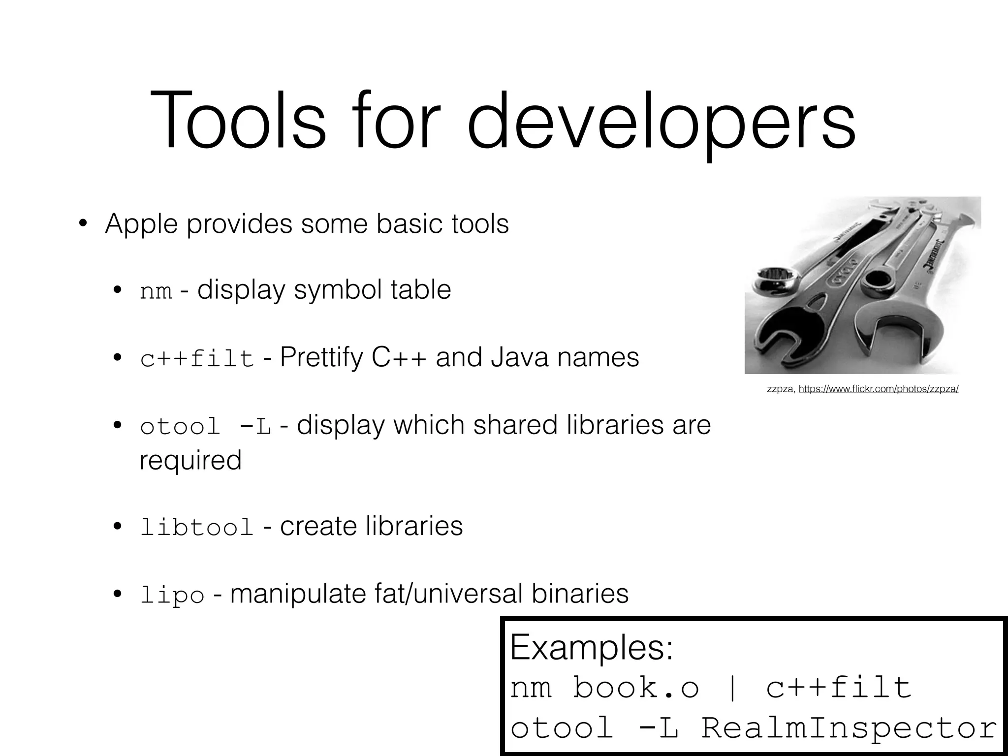 Tools for developers 
• Apple provides some basic tools 
• nm - display symbol table 
• c++filt - Prettify C++ and Java names 
• otool -L - display which shared libraries are 
required 
• libtool - create libraries 
• lipo - manipulate fat/universal binaries 
zzpza, https://www.flickr.com/photos/zzpza/ 
Examples: 
nm book.o | c++filt 
otool -L RealmInspector 
 