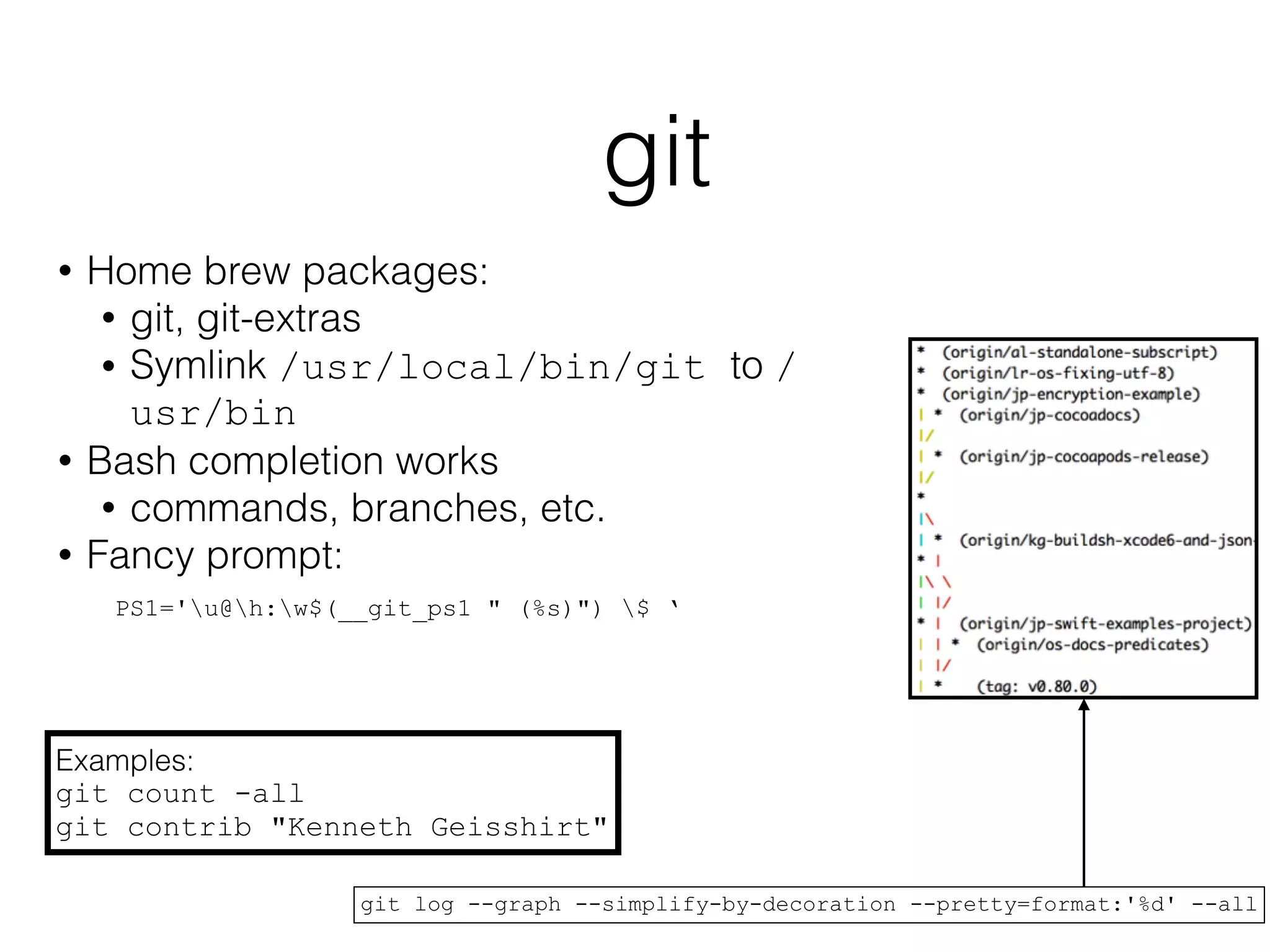 git 
• Home brew packages: 
• git, git-extras 
• Symlink /usr/local/bin/git to / 
usr/bin 
• Bash completion works 
• commands, branches, etc. 
• Fancy prompt: 
PS1='u@h:w$(__git_ps1 " (%s)") $ ‘ 
Examples: 
git count -all 
git contrib "Kenneth Geisshirt" 
git log --graph --simplify-by-decoration --pretty=format:'%d' --all 
 