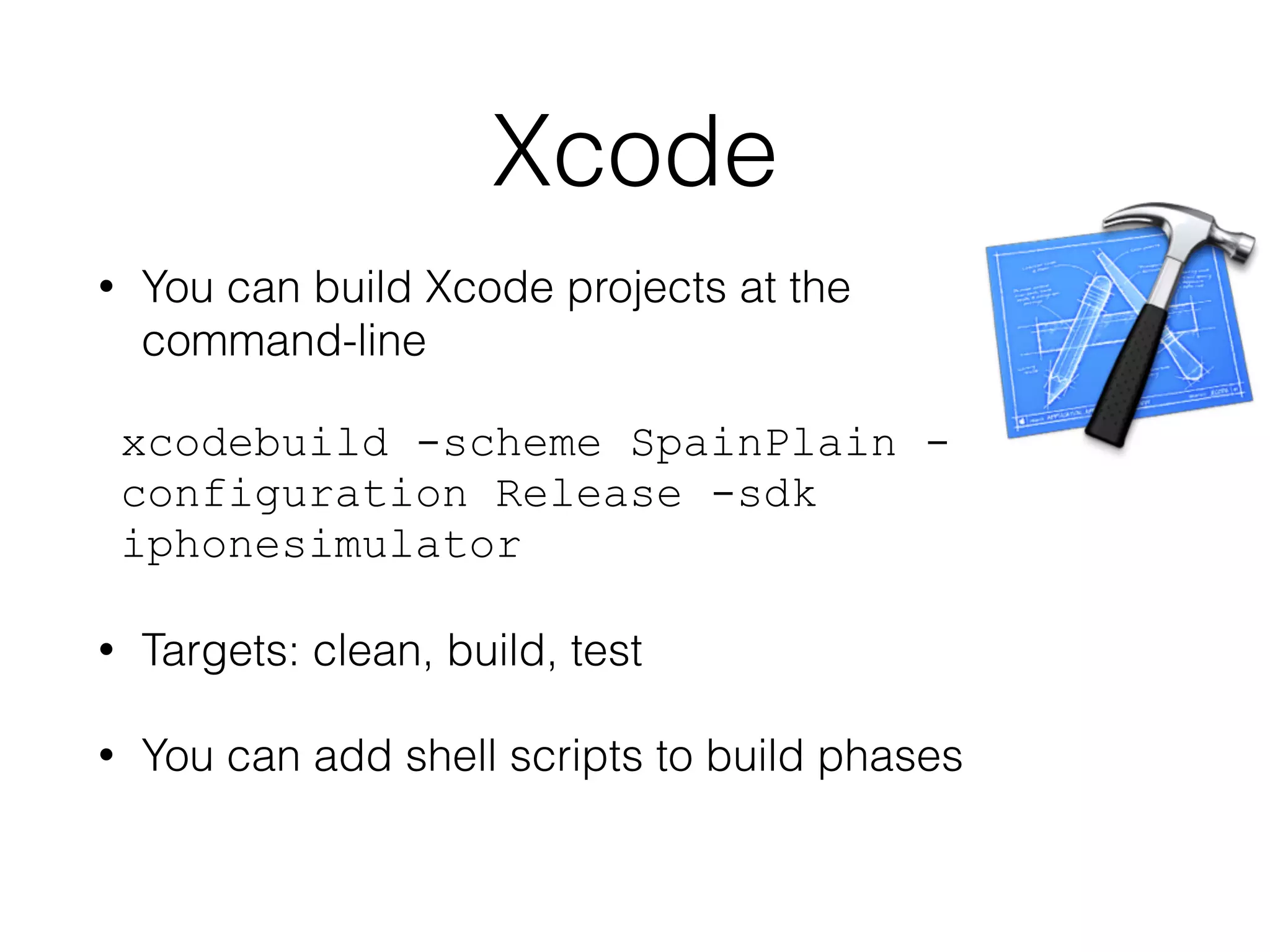 Xcode 
• You can build Xcode projects at the 
command-line 
xcodebuild -scheme SpainPlain - 
configuration Release -sdk 
iphonesimulator 
• Targets: clean, build, test 
• You can add shell scripts to build phases 
 