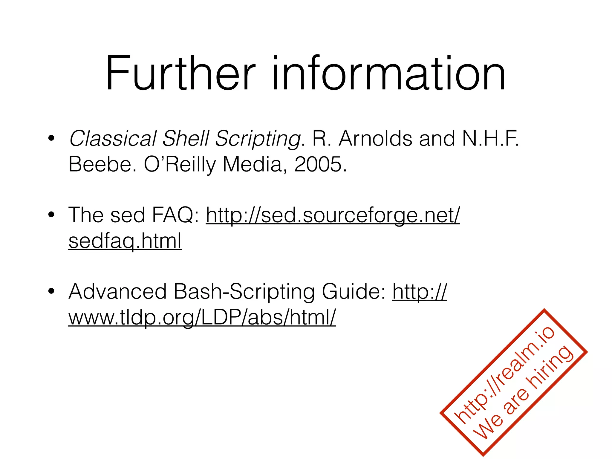Further information 
• Classical Shell Scripting. R. Arnolds and N.H.F. 
Beebe. O’Reilly Media, 2005. 
• The sed FAQ: http://sed.sourceforge.net/ 
sedfaq.html 
• Advanced Bash-Scripting Guide: http:// 
www.tldp.org/LDP/abs/html/ 
http://realm.io 
We are hiring 
 