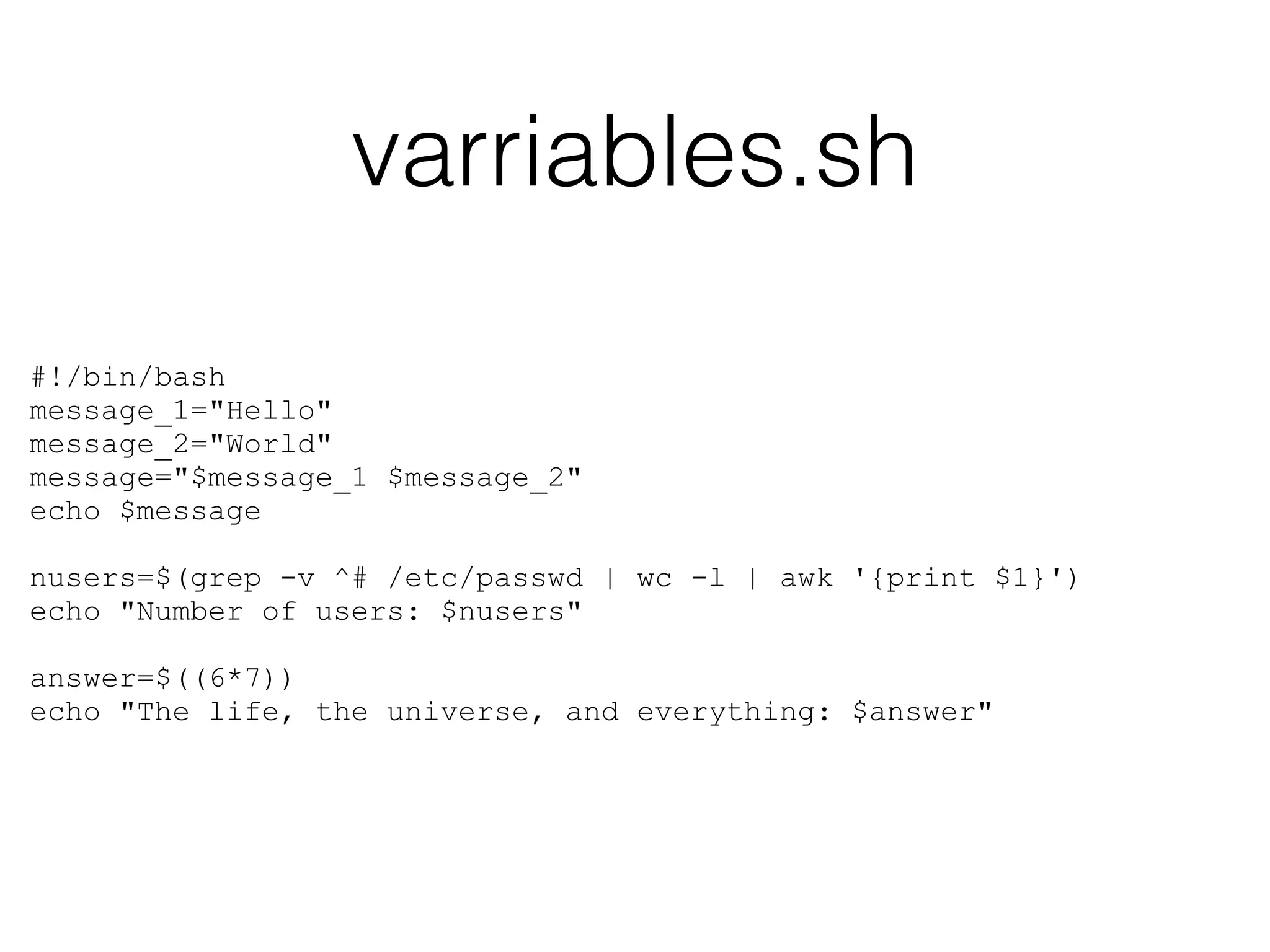 varriables.sh 
#!/bin/bash 
message_1="Hello" 
message_2="World" 
message="$message_1 $message_2" 
echo $message 
! 
nusers=$(grep -v ^# /etc/passwd | wc -l | awk '{print $1}') 
echo "Number of users: $nusers" 
! 
answer=$((6*7)) 
echo "The life, the universe, and everything: $answer" 
 