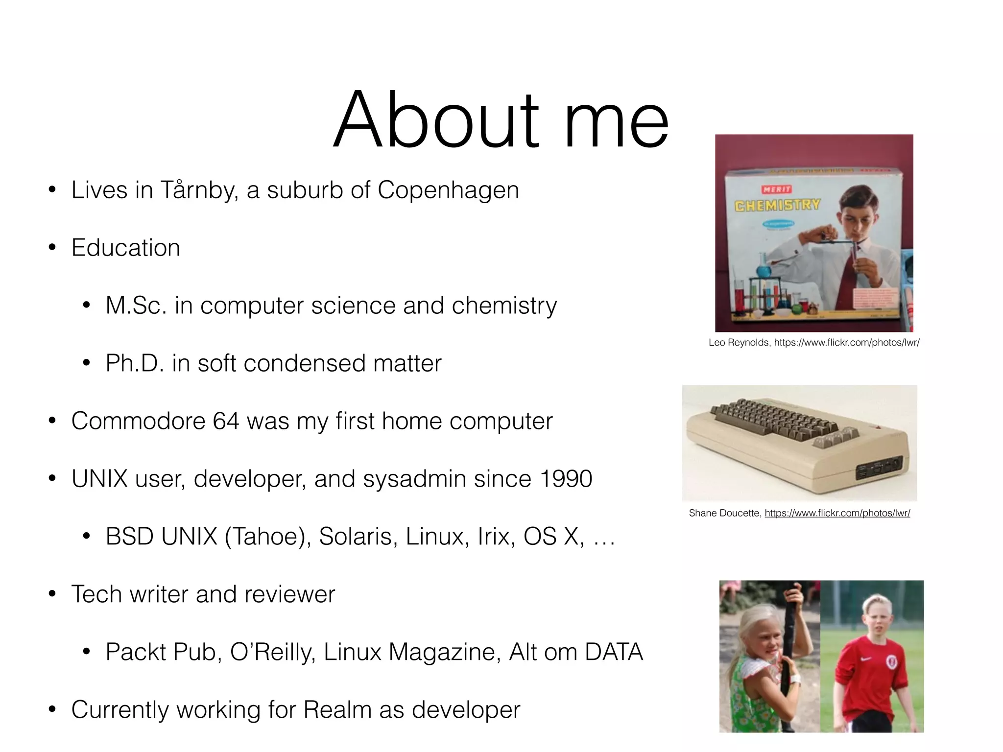 About me 
• Lives in Tårnby, a suburb of Copenhagen 
• Education 
• M.Sc. in computer science and chemistry 
• Ph.D. in soft condensed matter 
• Commodore 64 was my first home computer 
• UNIX user, developer, and sysadmin since 1990 
• BSD UNIX (Tahoe), Solaris, Linux, Irix, OS X, … 
• Tech writer and reviewer 
• Packt Pub, O’Reilly, Linux Magazine, Alt om DATA 
• Currently working for Realm as developer 
Leo Reynolds, https://www.flickr.com/photos/lwr/ 
Shane Doucette, https://www.flickr.com/photos/lwr/ 
 