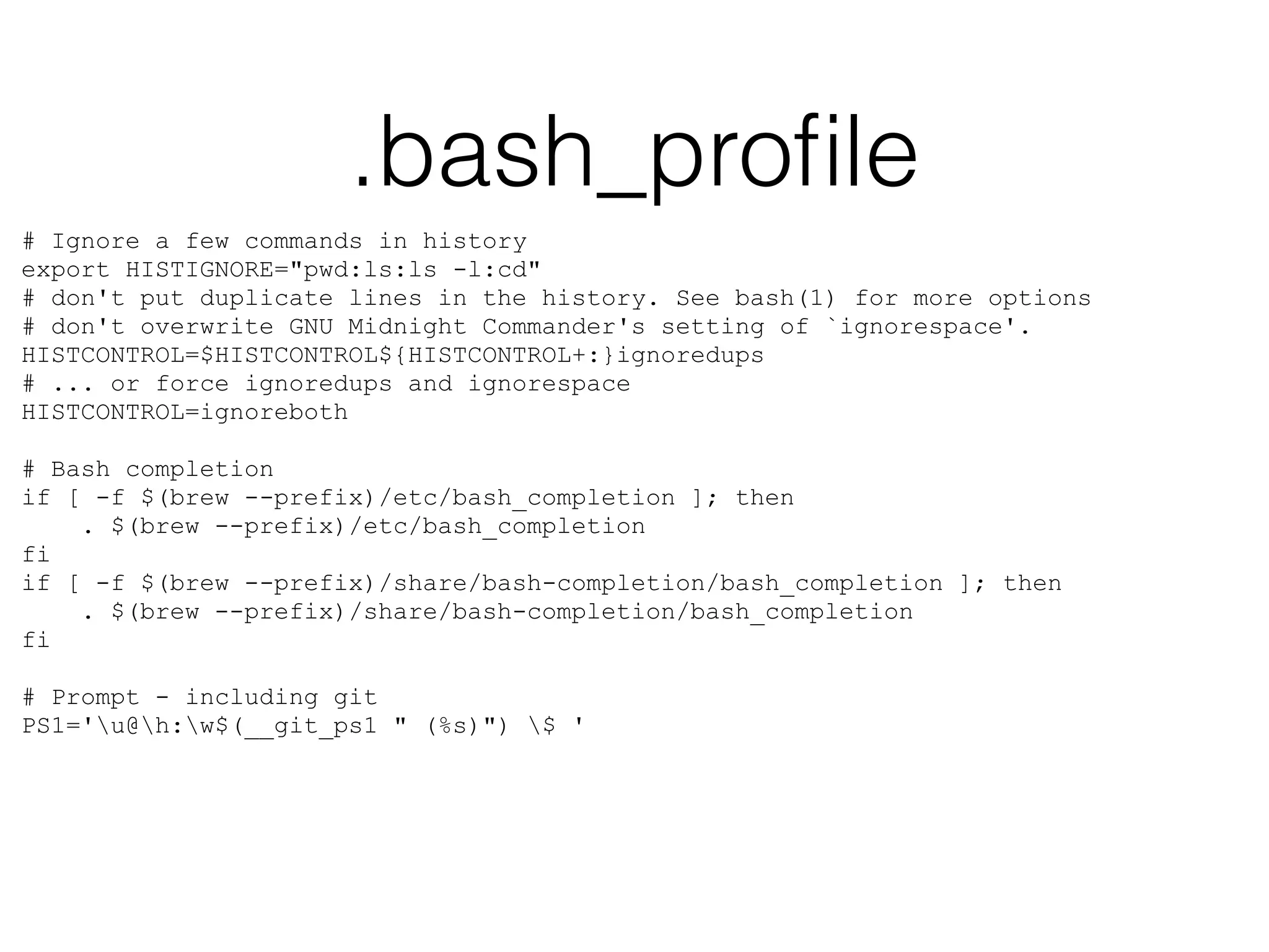 .bash_profile 
# Ignore a few commands in history 
export HISTIGNORE="pwd:ls:ls -l:cd" 
# don't put duplicate lines in the history. See bash(1) for more options 
# don't overwrite GNU Midnight Commander's setting of `ignorespace'. 
HISTCONTROL=$HISTCONTROL${HISTCONTROL+:}ignoredups 
# ... or force ignoredups and ignorespace 
HISTCONTROL=ignoreboth 
! 
# Bash completion 
if [ -f $(brew --prefix)/etc/bash_completion ]; then 
. $(brew --prefix)/etc/bash_completion 
fi 
if [ -f $(brew --prefix)/share/bash-completion/bash_completion ]; then 
. $(brew --prefix)/share/bash-completion/bash_completion 
fi 
! 
# Prompt - including git 
PS1='u@h:w$(__git_ps1 " (%s)") $ ' 
 