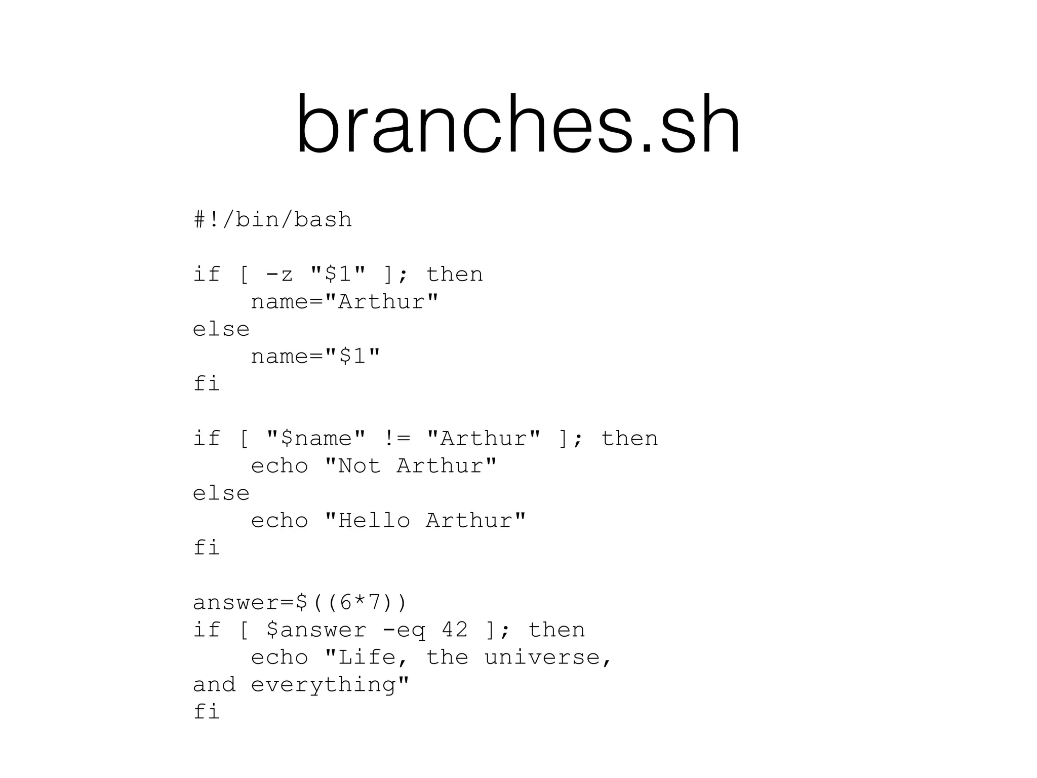 branches.sh 
#!/bin/bash 
! 
if [ -z "$1" ]; then 
name="Arthur" 
else 
name="$1" 
fi 
! 
if [ "$name" != "Arthur" ]; then 
echo "Not Arthur" 
else 
echo "Hello Arthur" 
fi 
! 
answer=$((6*7)) 
if [ $answer -eq 42 ]; then 
echo "Life, the universe, 
and everything" 
fi 
 