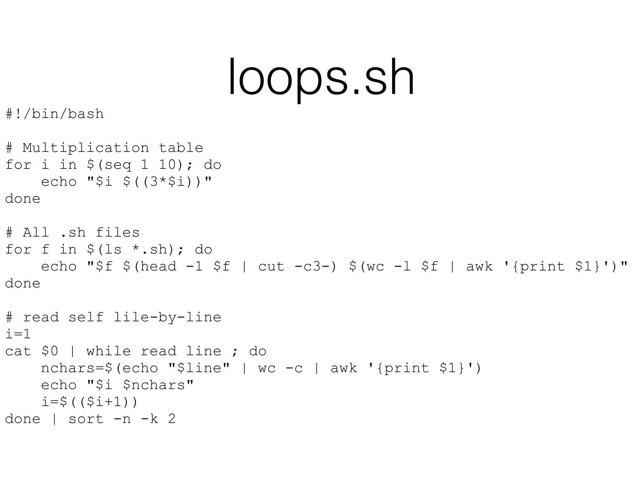 loops.sh 
#!/bin/bash 
! 
# Multiplication table 
for i in $(seq 1 10); do 
echo "$i $((3*$i))" 
done 
! 
# All .sh files 
for f in $(ls *.sh); do 
echo "$f $(head -1 $f | cut -c3-) $(wc -l $f | awk '{print $1}')" 
done 
! 
# read self lile-by-line 
i=1 
cat $0 | while read line ; do 
nchars=$(echo "$line" | wc -c | awk '{print $1}') 
echo "$i $nchars" 
i=$(($i+1)) 
done | sort -n -k 2 
 