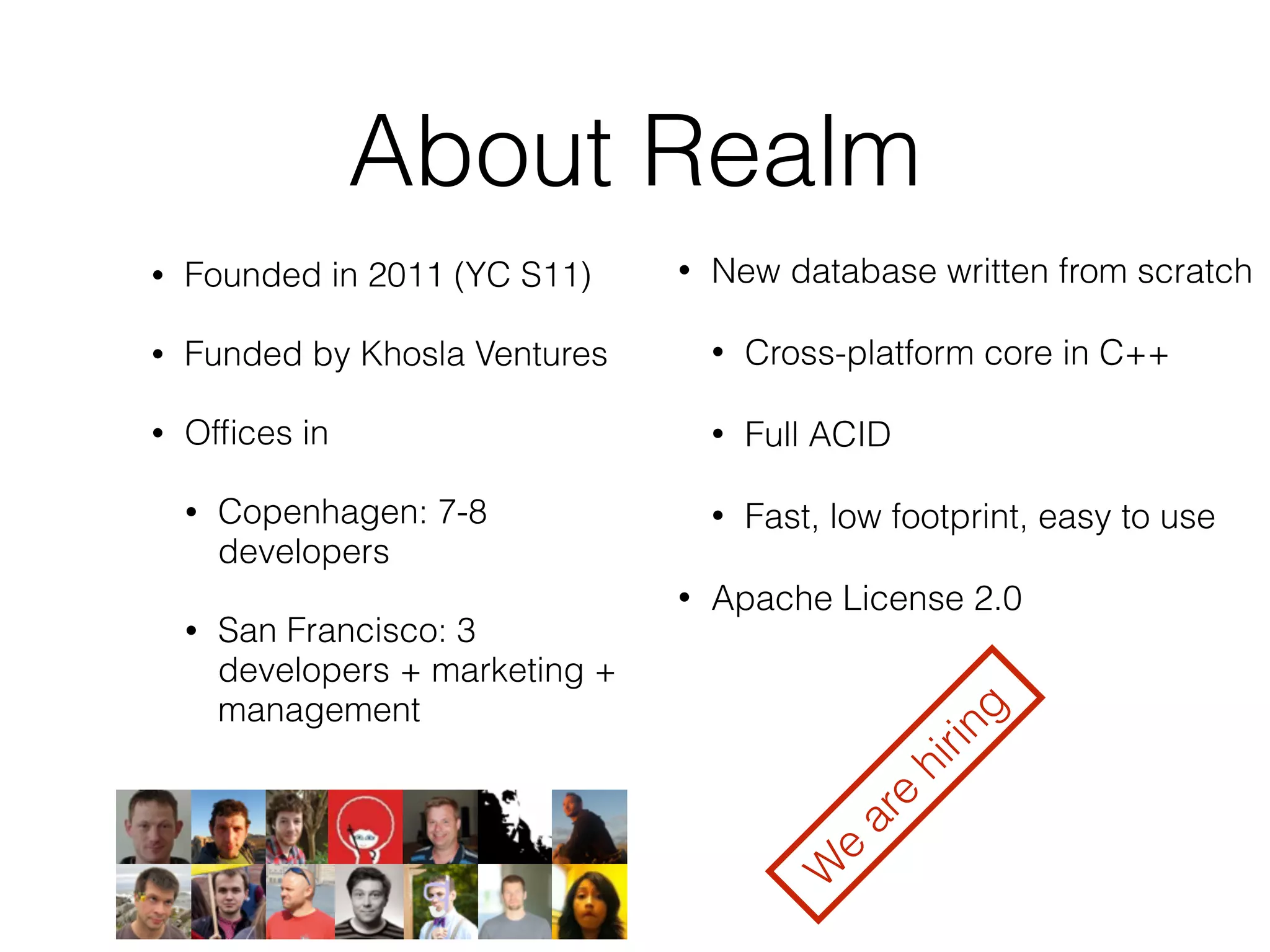 About Realm 
• Founded in 2011 (YC S11) 
• Funded by Khosla Ventures 
• Offices in 
• Copenhagen: 7-8 
developers 
• San Francisco: 3 
developers + marketing + 
management 
• New database written from scratch 
• Cross-platform core in C++ 
• Full ACID 
• Fast, low footprint, easy to use 
• Apache License 2.0 
We are hiring 
 