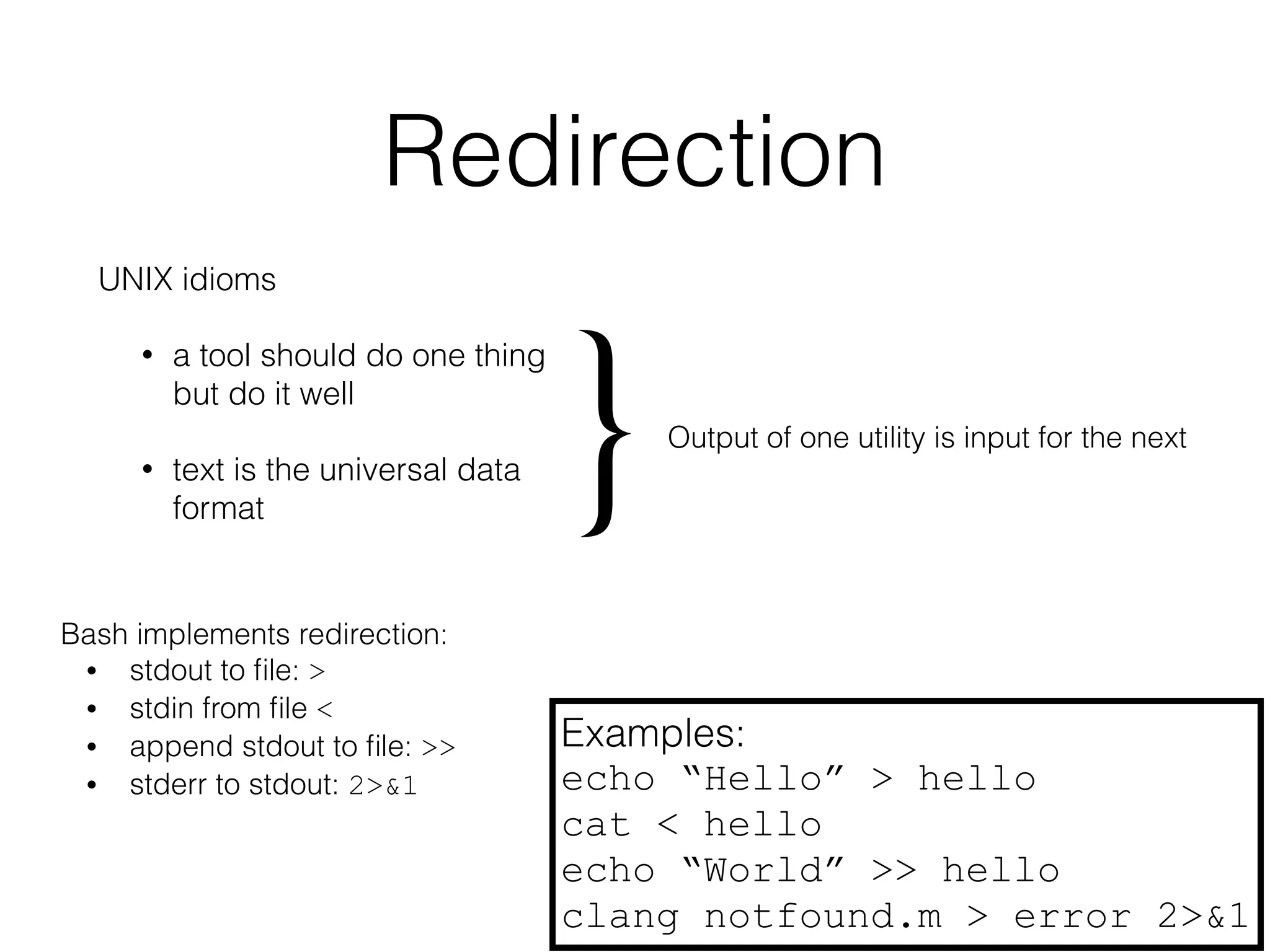 Redirection 
UNIX idioms 
• a tool should do one thing 
but do it well 
} Output of one utility is input for the next 
• text is the universal data 
format Bash implements redirection: 
• stdout to file: > 
• stdin from file < 
• append stdout to file: >> 
• stderr to stdout: 2>&1 
Examples: 
echo “Hello” > hello 
cat < hello 
echo “World” >> hello 
clang notfound.m > error 2>&1 
 