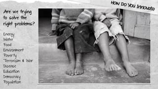 Are we trying
to solve the
right problems?
Energy
Water
Food
Environment
Poverty
Terrorism & War
Disease
Education
Democracy
Population
How Do You Innovate
 