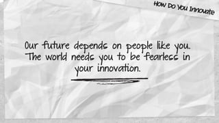 Our future depends on people like you.
The world needs you to be fearless in
your innovation.
How Do You Innovate
 