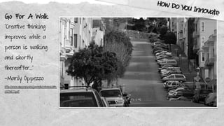 Go For A Walk
“Creative thinking
improves while a
person is walking
and shortly
thereafter…”
—Marily Oppezzo
http://www.apa.org/pubs/journals/releases/xlm-
a0036577.pdf
How Do You Innovate
 