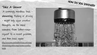 Take A Shower
“A seemingly mindless task —
showering, fishing or driving
— might help spur creative
thoughts, as the mind
wanders from "lather-rinse-
repeat" to a recent problem,
and then back again.”
http://www.mnn.com/health/fitness-well-being/
stories/study-nature-inspires-more-creative-
minds
How Do You Innovate
 