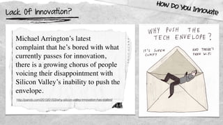 Lack Of Innovation?
How Do You Innovate
Michael Arrington’s latest
complaint that he’s bored with what
currently passes for innovation,
there is a growing chorus of people
voicing their disappointment with
Silicon Valley’s inability to push the
envelope.
http://pando.com/2013/01/03/why-silicon-valley-innovation-has-stalled/
 