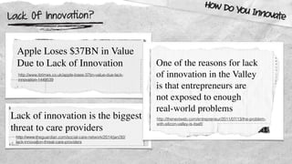 Lack Of Innovation?
How Do You Innovate
Apple Loses $37BN in Value
Due to Lack of Innovation
http://www.ibtimes.co.uk/apple-loses-37bn-value-due-lack-
innovation-1449539
Lack of innovation is the biggest
threat to care providers
http://www.theguardian.com/social-care-network/2014/jan/30/
lack-innovation-threat-care-providers
One of the reasons for lack
of innovation in the Valley
is that entrepreneurs are
not exposed to enough
real-world problems
http://thenextweb.com/entrepreneur/2011/07/13/the-problem-
with-silicon-valley-is-itself/
 