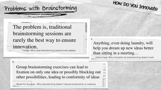 Problems with Brainstorming
How Do You Innovate
The problem is, traditional
brainstorming sessions are
rarely the best way to ensure
innovation.
Forbes: Why most brainstorming sessions are useless
Group brainstorming exercises can lead to
ﬁxation on only one idea or possibly blocking out
other possibilities, leading to conformity of ideas
Wired For Success : Why brainstorming doesn’t improve productivity or creativity.
Anything, even doing laundry, will
help you dream up new ideas better
than sitting in a meeting…
Debra Kaye: Why innovation by brainstorming doesn’t work
 