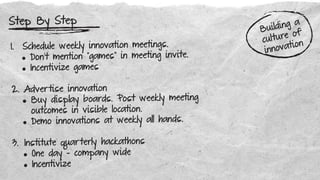 Step By Step
1. Schedule weekly innovation meetings.
• Don’t mention “games” in meeting invite.
• Incentivize games
2. Advertise innovation
• Buy display boards. Post weekly meeting
outcomes in visible location.
• Demo innovations at weekly all hands.
3. Institute quarterly hackathons
• One day - company wide
• Incentivize
Building a
culture of
innovation
 