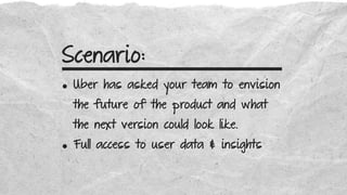 Scenario:
• Uber has asked your team to envision
the future of the product and what
the next version could look like.
• Full access to user data & insights
 