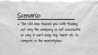 Scenario:
• The CEO has tasked you with finding
out why the company is not successful
or why it can’t keep top talent etc. to
compete in the marketplace.
 