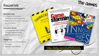 Resources
http://bitly.com/SUPERCOOL
GameStorming
• A Playbook for Innovators,
Rulebreakers, and Changemakers
• Book by David Gray, James Macanufo,
and Sunni Brown
Innovation Games
• Creating Breakthrough Products
Through Collaborative Play
• Book by Luke Hohmann
Thinkertoys
• A Handbook of Creative-Thinking
Techniques
• Book by Michael Michalko
The Games
 