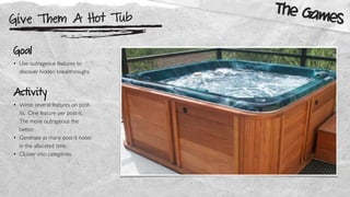 Give Them A Hot Tub
The Games
Goal
• Use outrageous features to
discover hidden breakthroughs
Activity
• Write several features on post-
its. One feature per post-it.
The more outrageous the
better.
• Generate as many post-it notes
in the allocated time.
• Cluster into categories.
 