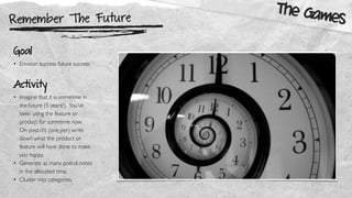 Remember The Future
The Games
Goal
• Envision success future success
Activity
• Imagine that it is sometime in
the future (5 years?). You’ve
been using the feature or
product for sometime now.
On post-it’s (one per) write
down what the product or
feature will have done to make
you happy.
• Generate as many post-it notes
in the allocated time.
• Cluster into categories.
 