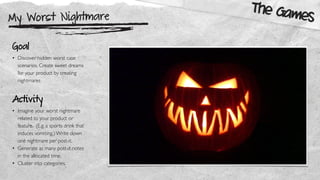 My Worst Nightmare
The Games
Goal
• Discover hidden worst case
scenarios. Create sweet dreams
for your product by creating
nightmares
Activity
• Imagine your worst nightmare
related to your product or
feature. (E.g. a sports drink that
induces vomiting.) Write down
one nightmare per post-it.
• Generate as many post-it notes
in the allocated time.
• Cluster into categories.
 
