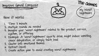 Improve Gmail Compose
My Worst
Nightmare
How it works
1. T ime: 5 minute
2. Multiple rounds as needed
3. Imagine your “worst nightmare” related to the product, service,
system, or offering
4. Example: A “worst nightmare” sports drink might induce vomiting,
cause dehydration, or simply taste bad.
5. Cluster into emotional themes
6. Extract (excel)
7. Create action plan to avoid creating worst nightmares
The Games
 