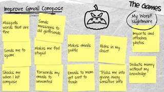 Improve Gmail Compose
Shocks me
when I hit
compose
Sends me to
spam
Misspells
words that are
fine
Forwards my
emails to
unwanted
Makes me feel
stupid
Sends
messages to
old girlfriends
Emails to mom
get sent to
trash
Makes emails
public
Tricks me into
giving away
sensitive info
Hides in my
closet
Deducts money
without my
knowledge
Imports and
attaches
photos
My Worst
Nightmare
The Games
 