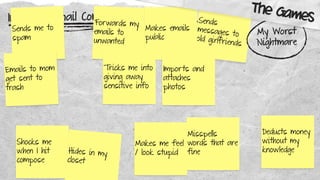 Improve Gmail Compose
Shocks me
when I hit
compose
Sends me to
spam
Misspells
words that are
fine
Forwards my
emails to
unwanted
Makes me feel
/ look stupid
Sends
messages to
old girlfriends
Emails to mom
get sent to
trash
Makes emails
public
Tricks me into
giving away
sensitive info
Hides in my
closet
Deducts money
without my
knowledge
Imports and
attaches
photos
My Worst
Nightmare
The Games
 