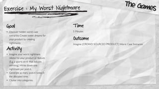 Exercise : My Worst Nightmare
Goal
• Discover hidden worst case
scenarios. Create sweet dreams for
your product by creating
nightmares
Activity
• Imagine your worst nightmare
related to your product or feature.
(E.g. a sports drink that induces
vomiting.) Write down one
nightmare per post-it.
• Generate as many post-it notes in
the allocated time.
• Cluster into categories.
Outcome
Imagine (CROWD SOURCED PRODUCT) Worst Case Scenarios
The Games
T ime
5 Minutes
 
