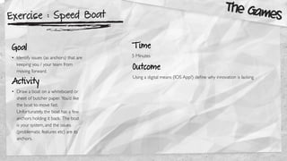 Exercise : Speed Boat
Goal
• Identify issues (as anchors) that are
keeping you / your team from
moving forward.
Activity
• Draw a boat on a whiteboard or
sheet of butcher paper. You’d like
the boat to move fast.
Unfortunately, the boat has a few
anchors holding it back. The boat
is your system, and the issues
(problematic features etc) are its
anchors.
Outcome
Using a digital means (IOS App?) deﬁne why innovation is lacking
The Games
T ime
5 Minutes
 