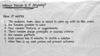 Whose Design Is It Anyway?
How it works
1. The audience, team, class is asked to come up with (in this order)
2. One Random problem to solve
3. Four random features or requirements
4. Three random design principles or success criteria
5. One random platform
6. Each person has 10 minutes to sketch a solution
7. When time is up each person will present outcomes
 