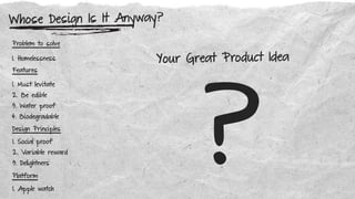 Problem to solve
Features
Platform
Design Principles
1. Homelessness
1. Must levitate
2. Be edible
3. Water proof
4. Biodegradable
1. Social proof
2. Variable reward
3. Delightners
1. Apple watch
Whose Design Is It Anyway?
?
Your Great Product Idea
 
