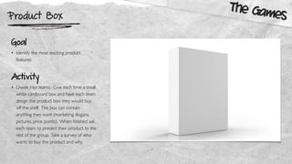 Product Box
The Games
Goal
• Identify the most exciting product
features
Activity
• Divide into teams. Give each time a small
white cardboard box and have each team
design the product box they would buy
off the shelf. The box can contain
anything they want (marketing slogans,
pictures, price points). When ﬁnished ask
each team to present their product to the
rest of the group. Take a survey of who
wants to buy this product and why.
 