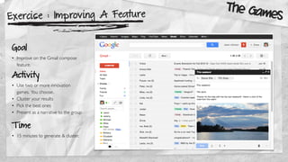 Exercise : Improving A Feature
Goal
• Improve on the Gmail compose
feature.
Activity
• Use two or more innovation
games. You choose.
• Cluster your results
• Pick the best ones
• Present as a narrative to the group
The Games
T ime
• 15 minutes to generate & cluster.
 