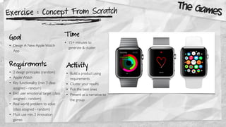 Exercise : Concept From Scratch
Goal
• Design A New Apple Watch
App
Requirements
• 2 design principles (random)
• Apple Watch
• Key functionality (min 3 class
assigned - random)
• End user emotional target (class
assigned - random)
• Real world problem to solve
(class assigned - random)
• Must use min. 2 innovation
games
The Games
Activity
• Build a product using
requirements
• Cluster your results
• Pick the best ones
• Present as a narrative to
the group
T ime
• 15+ minutes to
generate & cluster.
 